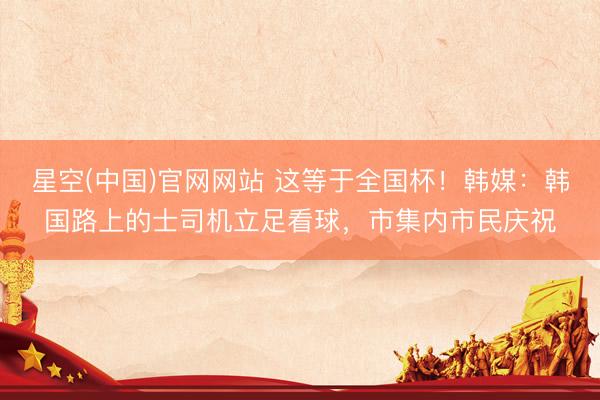 星空(中国)官网网站 这等于全国杯！韩媒：韩国路上的士司机立足看球，市集内市民庆祝