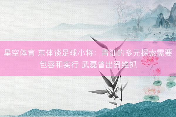 星空体育 东体谈足球小将：青训的多元探索需要包容和实行 武磊曾出资维抓