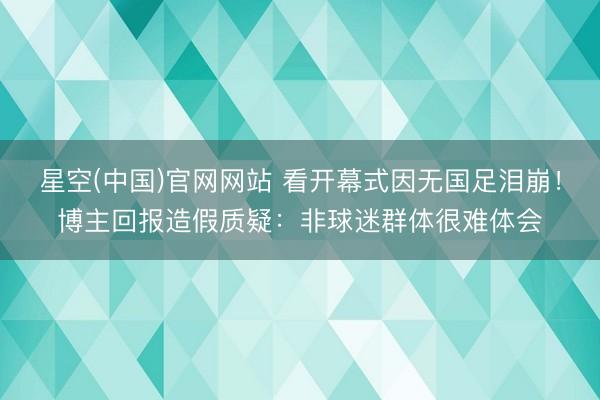 星空(中国)官网网站 看开幕式因无国足泪崩！博主回报造假质疑：非球迷群体很难体会