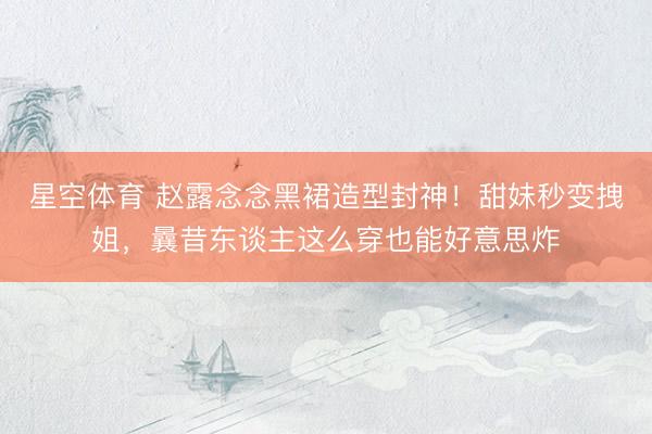 星空体育 赵露念念黑裙造型封神!甜妹秒变拽姐,曩昔东谈主这么穿也能好意思炸