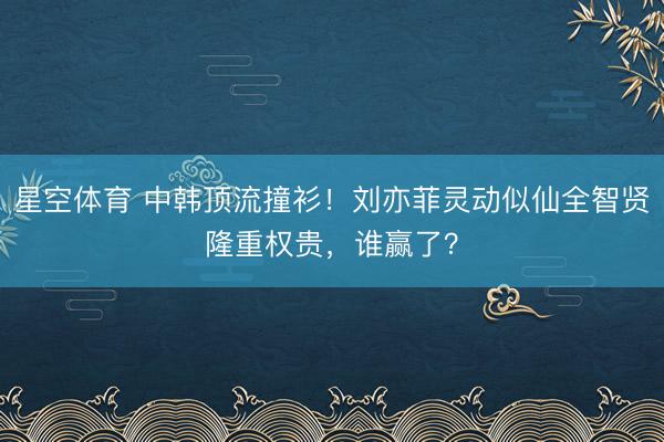星空体育 中韩顶流撞衫!刘亦菲灵动似仙全智贤隆重权贵,谁赢了?