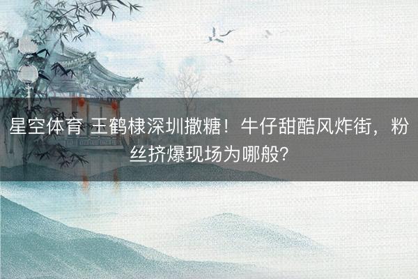 星空体育 王鹤棣深圳撒糖！牛仔甜酷风炸街，粉丝挤爆现场为哪般？