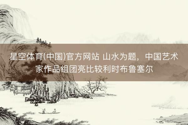 星空体育(中国)官方网站 山水为题,中国艺术家作品组团亮比较利时布鲁塞尔