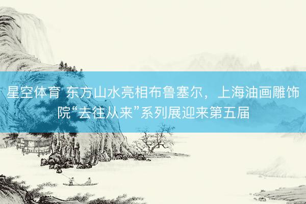 星空体育 东方山水亮相布鲁塞尔,上海油画雕饰院“去往从来”系列展迎来第五届