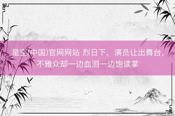 星空(中国)官网网站 烈日下，演员让出舞台，不雅众却一边血泪一边饱读掌