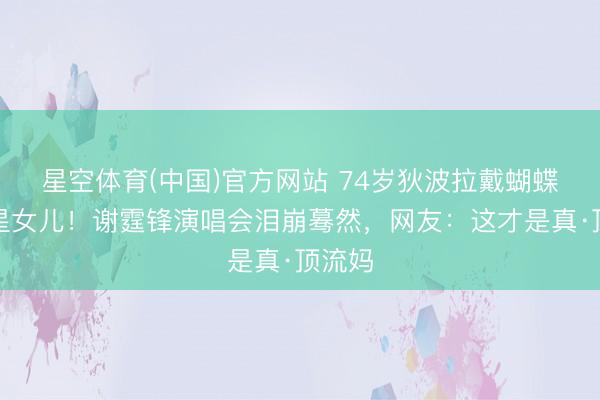 星空体育(中国)官方网站 74岁狄波拉戴蝴蝶结追星女儿！谢霆锋演唱会泪崩蓦然，网友：这才是真·顶流妈