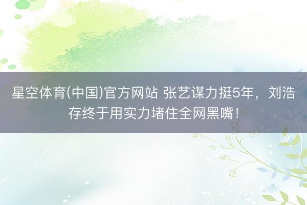 星空体育(中国)官方网站 张艺谋力挺5年，刘浩存终于用实力堵住全网黑嘴！