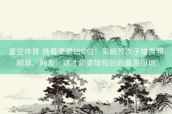 星空体育 挽着婆婆站C位！吴婉芳次子婚典照刷屏，网友：这才是婆媳相处的最高田地
