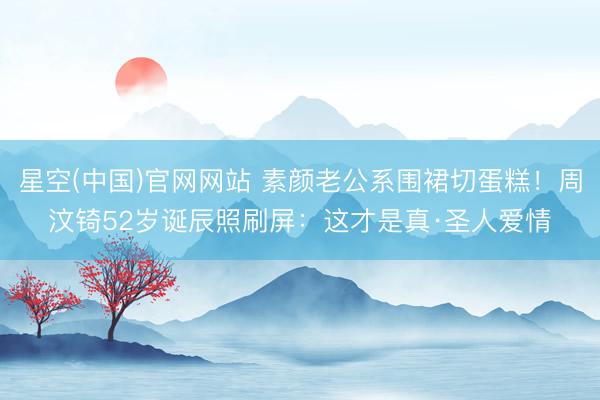 星空(中国)官网网站 素颜老公系围裙切蛋糕！周汶锜52岁诞辰照刷屏：这才是真·圣人爱情