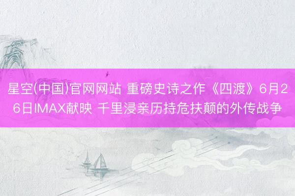 星空(中国)官网网站 重磅史诗之作《四渡》6月26日IMAX献映 千里浸亲历持危扶颠的外传战争