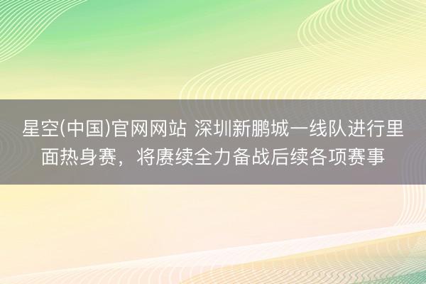 星空(中国)官网网站 深圳新鹏城一线队进行里面热身赛，将赓续全力备战后续各项赛事
