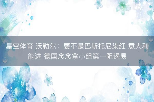 星空体育 沃勒尔：要不是巴斯托尼染红 意大利能进 德国念念拿小组第一阻遏易