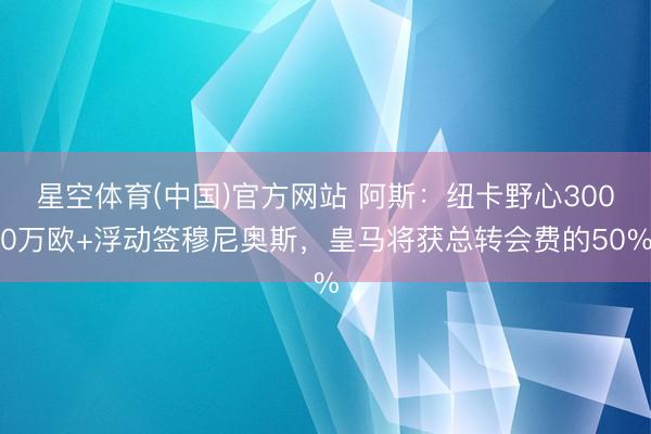 星空体育(中国)官方网站 阿斯：纽卡野心3000万欧+浮动签穆尼奥斯，皇马将获总转会费的50%