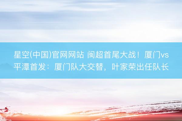 星空(中国)官网网站 闽超首尾大战！厦门vs平潭首发：厦门队大交替，叶家荣出任队长