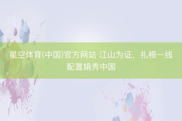 星空体育(中国)官方网站 江山为证，扎根一线配置娟秀中国