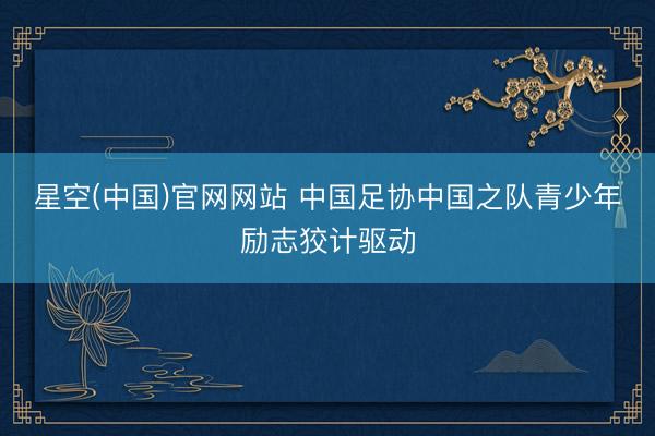 星空(中国)官网网站 中国足协中国之队青少年励志狡计驱动
