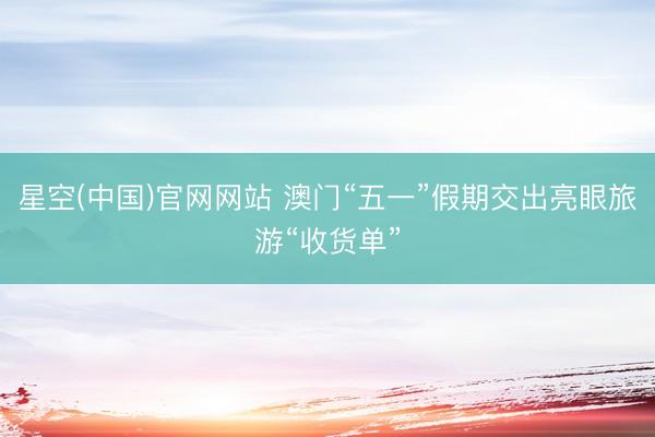 星空(中国)官网网站 澳门“五一”假期交出亮眼旅游“收货单”