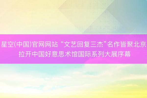 星空(中国)官网网站 “文艺回复三杰”名作皆聚北京 拉开中国好意思术馆国际系列大展序幕