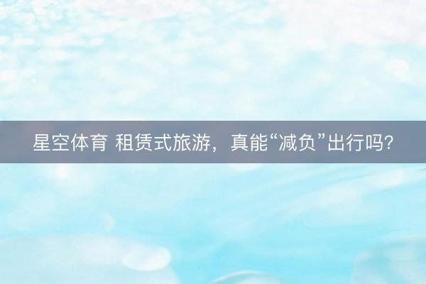 星空体育 租赁式旅游，真能“减负”出行吗？