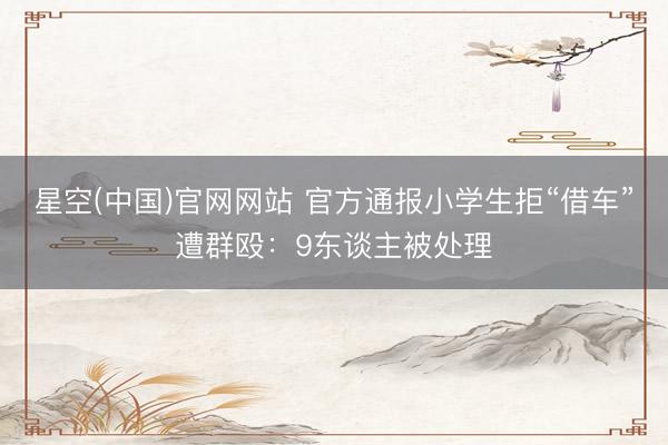 星空(中国)官网网站 官方通报小学生拒“借车”遭群殴：9东谈主被处理