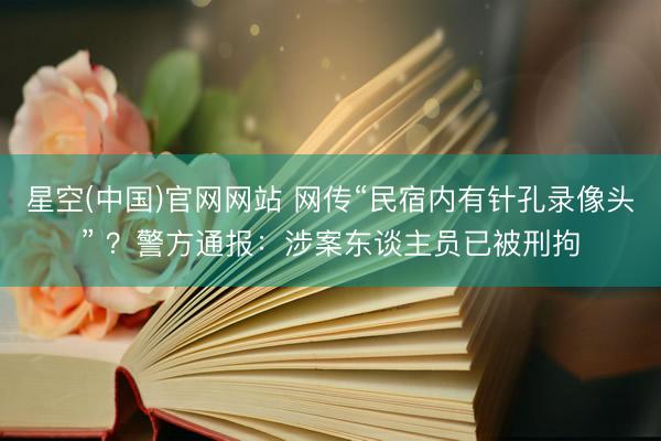 星空(中国)官网网站 网传“民宿内有针孔录像头” ？警方通报：涉案东谈主员已被刑拘