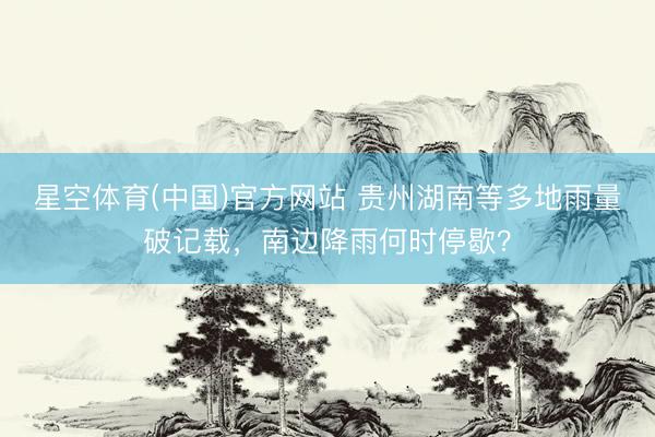 星空体育(中国)官方网站 贵州湖南等多地雨量破记载，南边降雨何时停歇？