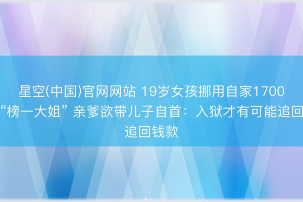 星空(中国)官网网站 19岁女孩挪用自家1700万当“榜一大姐” 亲爹欲带儿子自首：入狱才有可能追回钱款