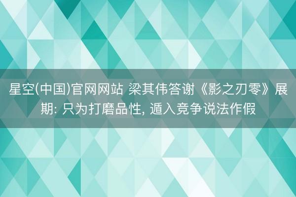 星空(中国)官网网站 梁其伟答谢《影之刃零》展期: 只为打磨品性， 遁入竞争说法作假