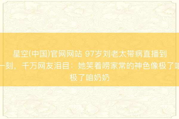 星空(中国)官网网站 97岁刘老太带病直播到最后一刻，千万网友泪目：她笑着唠家常的神色像极了咱奶奶