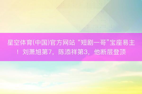 星空体育(中国)官方网站 “短剧一哥”宝座易主！刘萧旭第7，陈添祥第3，他断层登顶