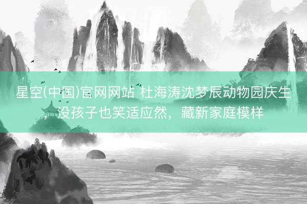 星空(中国)官网网站 杜海涛沈梦辰动物园庆生，没孩子也笑适应然，藏新家庭模样