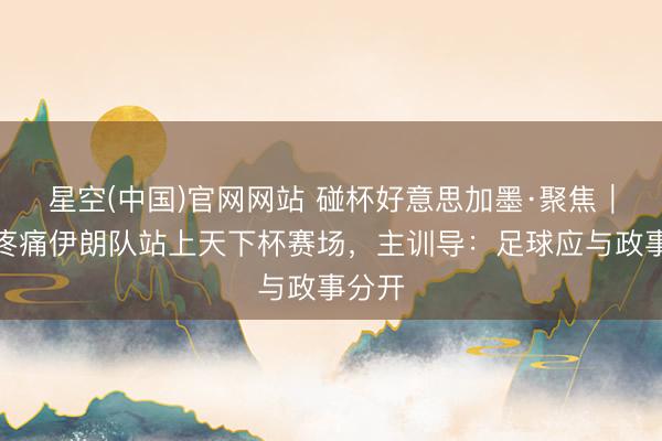 星空(中国)官网网站 碰杯好意思加墨·聚焦｜历经疼痛伊朗队站上天下杯赛场，主训导：足球应与政事分开