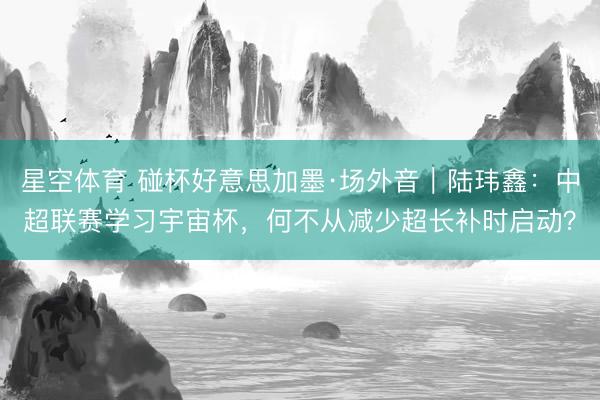 星空体育 碰杯好意思加墨·场外音｜陆玮鑫：中超联赛学习宇宙杯，何不从减少超长补时启动？