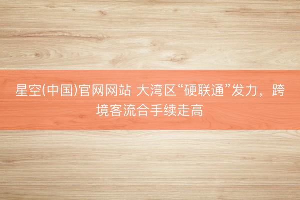 星空(中国)官网网站 大湾区“硬联通”发力，跨境客流合手续走高