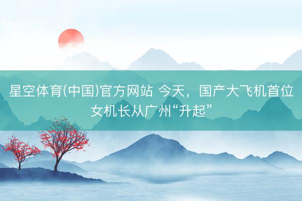 星空体育(中国)官方网站 今天，国产大飞机首位女机长从广州“升起”