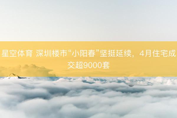 星空体育 深圳楼市“小阳春”坚挺延续,4月住宅成交超9000套