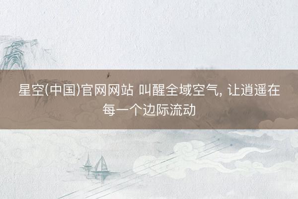 星空(中国)官网网站 叫醒全域空气， 让逍遥在每一个边际流动