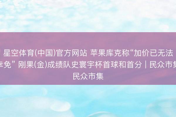 星空体育(中国)官方网站 苹果库克称“加价已无法幸免” 刚果(金)成绩队史寰宇杯首球和首分 | 民众市集