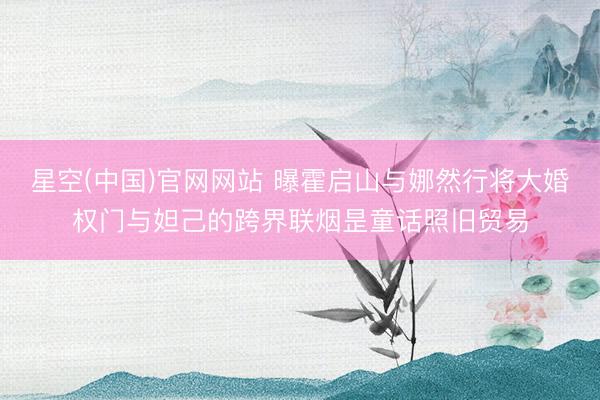 星空(中国)官网网站 曝霍启山与娜然行将大婚权门与妲己的跨界联烟昰童话照旧贸易
