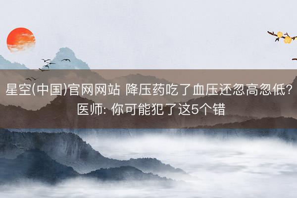 星空(中国)官网网站 降压药吃了血压还忽高忽低? 医师: 你可能犯了这5个错